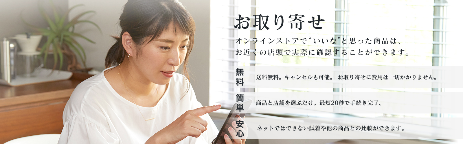 “いいな”と思った商品は、見るだけでもOKのお取り寄せ。簡単：商品と店舗を選ぶだけ。最短20秒で手続き完了。無料：取寄せは送料無料。キャンセルも可能。 お取り寄せに費用は一切かかりません。安心：ネットではできない試着や他の商品との 比較ができます。