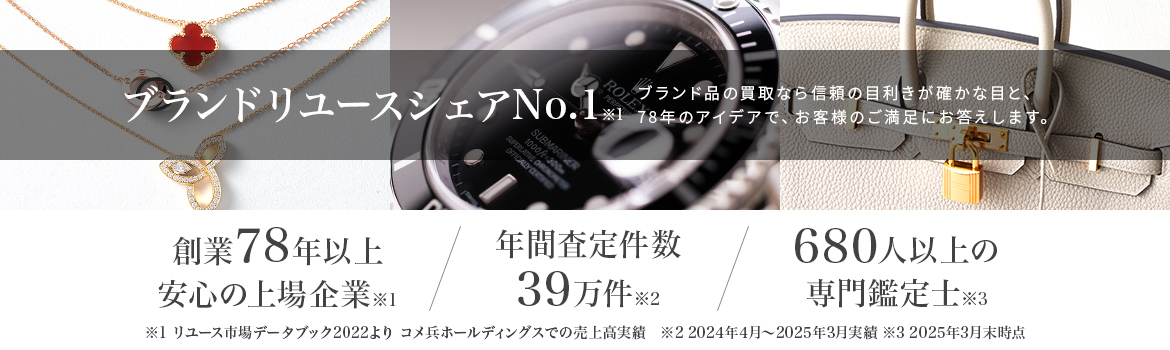 ブランドリユースシェアNo.1 ブランド品の買取なら信頼の目利きが確かな目と、76年のアイデアで、お客様のご満足にお答えします 創業76年以上 安心の上場企業 年間成立件数26万件 400人以上の専門鑑定士
